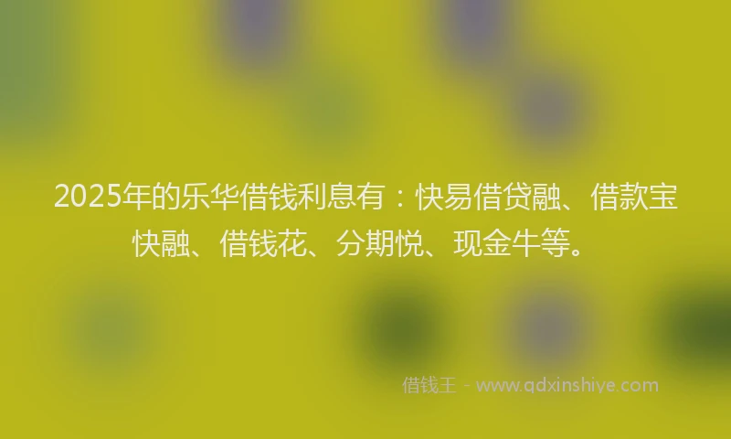2025年的乐华借钱利息有：快易借贷融、借款宝快融、借钱花、分期悦、现金牛等。