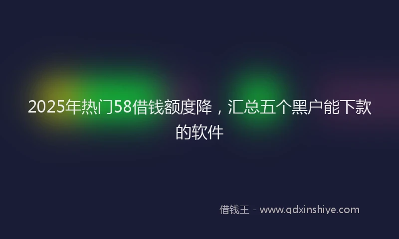 2025年热门58借钱额度降，汇总五个黑户能下款的软件