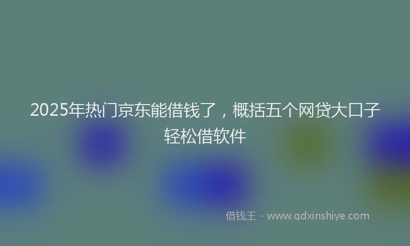 2025年热门京东能借钱了，概括五个网贷大口子轻松借软件