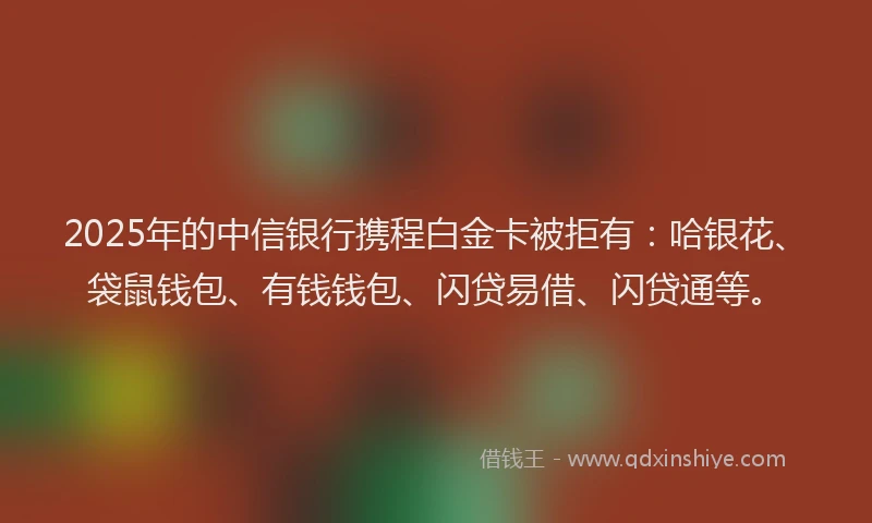 2025年的中信银行携程白金卡被拒有：哈银花、袋鼠钱包、有钱钱包、闪贷易借、闪贷通等。