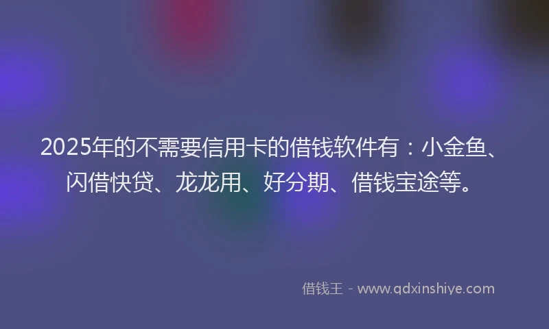 2025年的不需要信用卡的借钱软件有：小金鱼、闪借快贷、龙龙用、好分期、借钱宝途等。