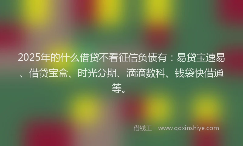 2025年的什么借贷不看征信负债有：易贷宝速易、借贷宝盒、时光分期、滴滴数科、钱袋快借通等。