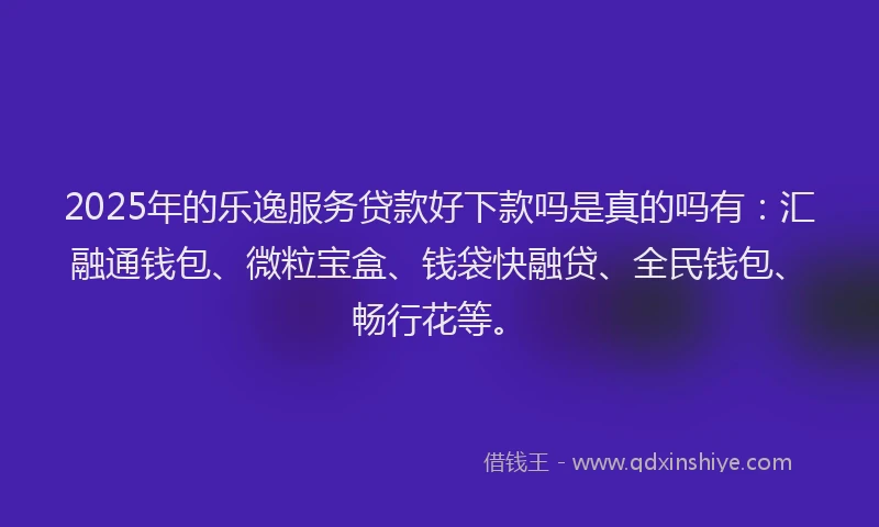 2025年的乐逸服务贷款好下款吗是真的吗有：汇融通钱包、微粒宝盒、钱袋快融贷、全民钱包、畅行花等。