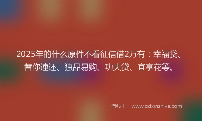 2025年的什么原件不看征信借2万有：幸福贷、替你速还、独品易购、功夫贷、宜享花等。