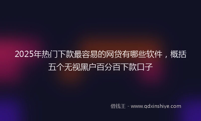 2025年热门下款最容易的网贷有哪些软件，概括五个无视黑户百分百下款口子