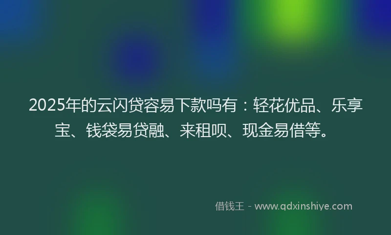 2025年的云闪贷容易下款吗有：轻花优品、乐享宝、钱袋易贷融、来租呗、现金易借等。