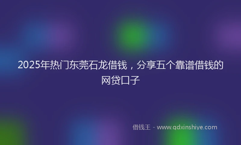 2025年热门东莞石龙借钱，分享五个靠谱借钱的网贷口子