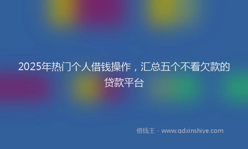 2025年热门个人借钱操作，汇总五个不看欠款的贷款平台