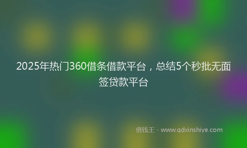 2025年热门360借条借款平台，总结5个秒批无面签贷款平台