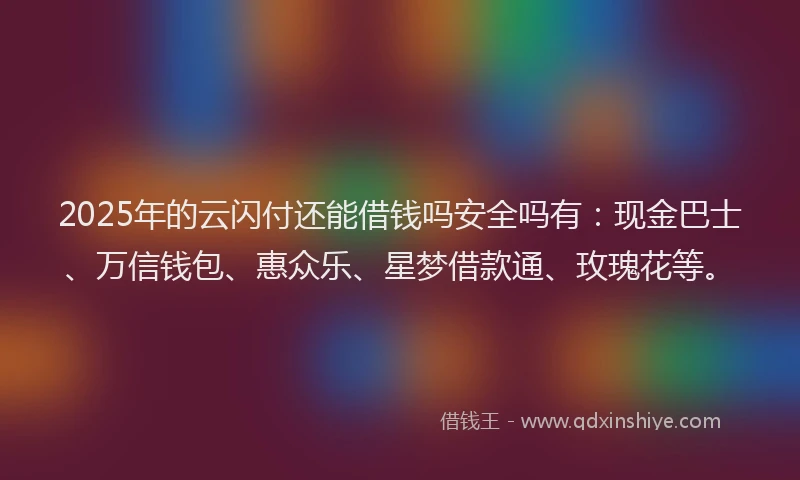 2025年的云闪付还能借钱吗安全吗有：现金巴士、万信钱包、惠众乐、星梦借款通、玫瑰花等。