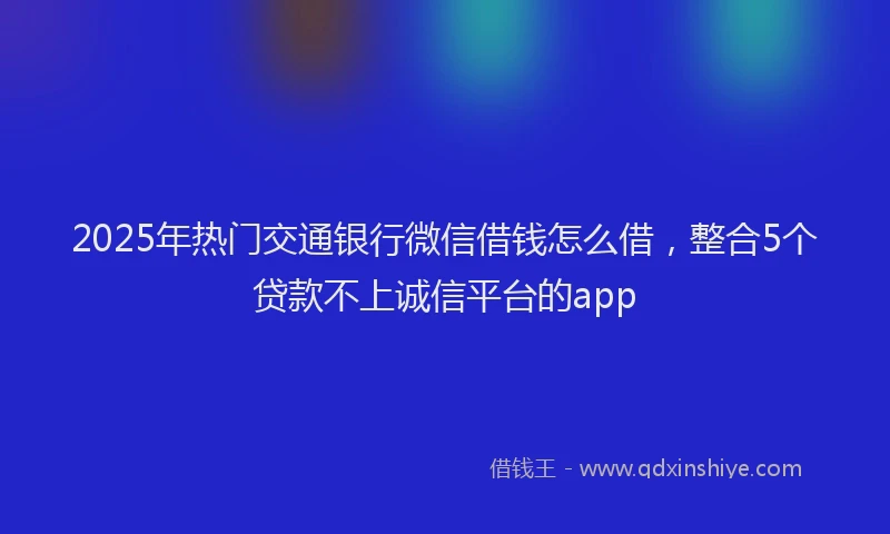 2025年热门交通银行微信借钱怎么借，整合5个贷款不上诚信平台的app