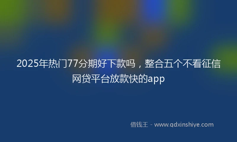 2025年热门77分期好下款吗，整合五个不看征信网贷平台放款快的app