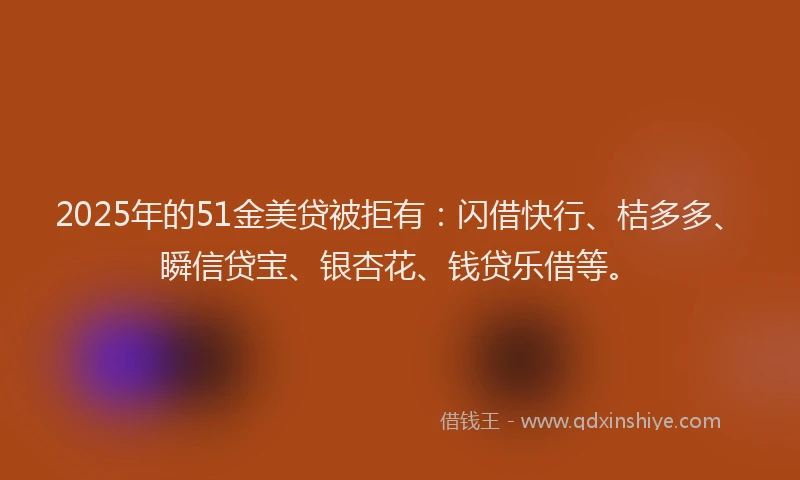 2025年的51金美贷被拒有：闪借快行、桔多多、瞬信贷宝、银杏花、钱贷乐借等。