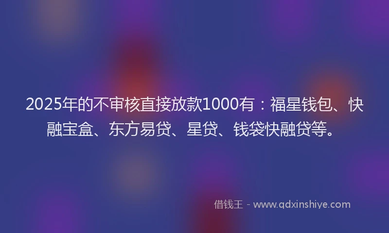 2025年的不审核直接放款1000有：福星钱包、快融宝盒、东方易贷、星贷、钱袋快融贷等。