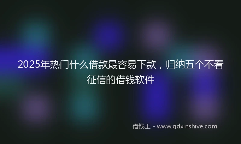 2025年热门什么借款最容易下款，归纳五个不看征信的借钱软件
