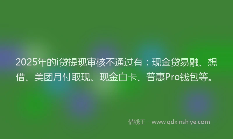 2025年的i贷提现审核不通过有：现金贷易融、想借、美团月付取现、现金白卡、普惠Pro钱包等。