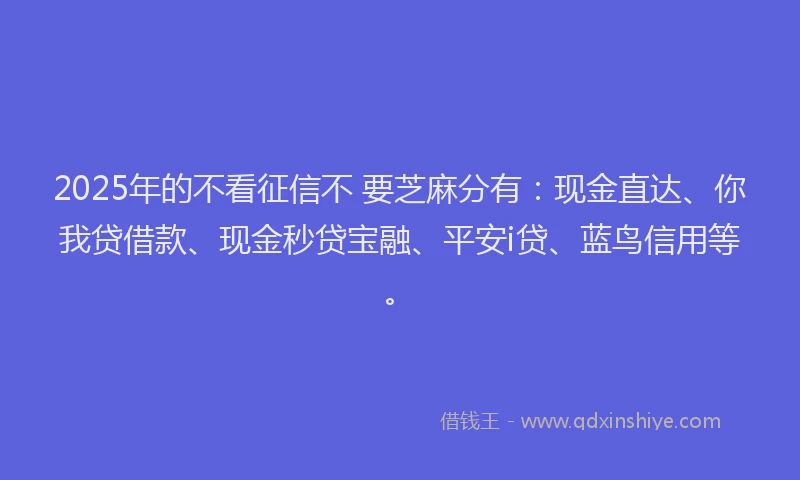 2025年的不看征信不 要芝麻分有：现金直达、你我贷借款、现金秒贷宝融、平安i贷、蓝鸟信用等。