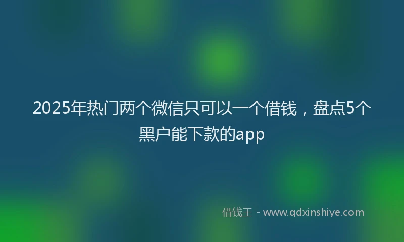2025年热门两个微信只可以一个借钱，盘点5个黑户能下款的app
