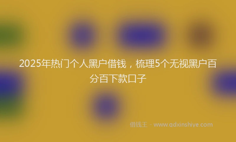 2025年热门个人黑户借钱，梳理5个无视黑户百分百下款口子
