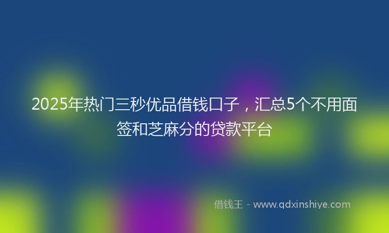 2025年热门三秒优品借钱口子，汇总5个不用面签和芝麻分的贷款平台
