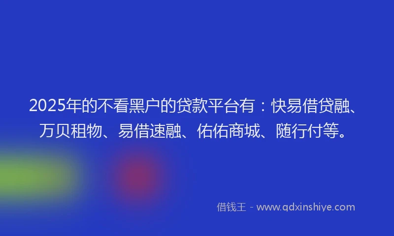 2025年的不看黑户的贷款平台有：快易借贷融、万贝租物、易借速融、佑佑商城、随行付等。