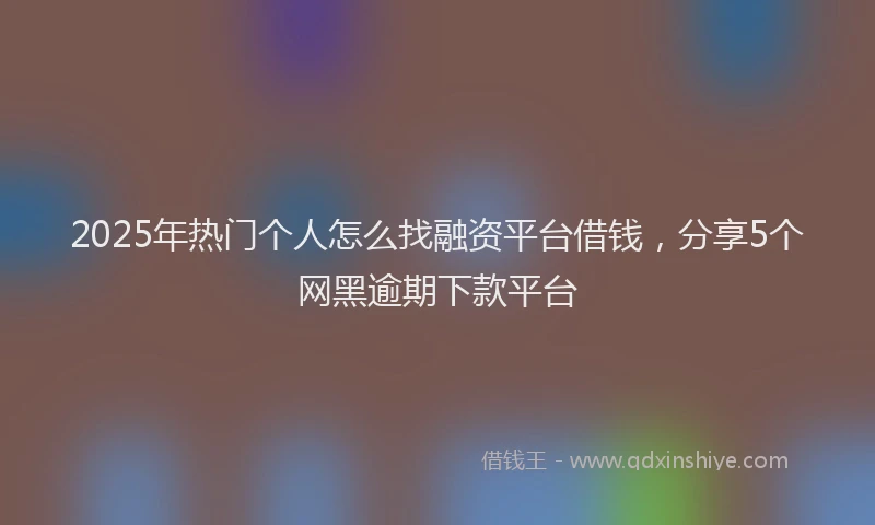2025年热门个人怎么找融资平台借钱，分享5个网黑逾期下款平台