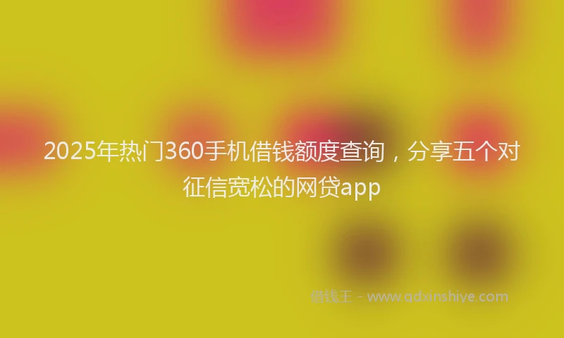 2025年热门360手机借钱额度查询，分享五个对征信宽松的网贷app