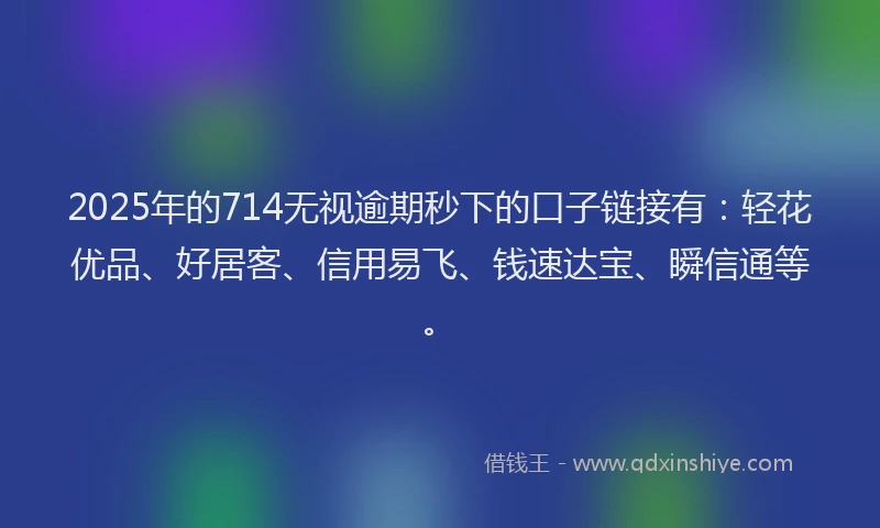 2025年的714无视逾期秒下的口子链接有：轻花优品、好居客、信用易飞、钱速达宝、瞬信通等。
