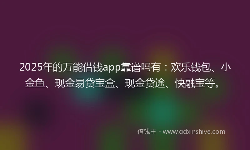 2025年的万能借钱app靠谱吗有：欢乐钱包、小金鱼、现金易贷宝盒、现金贷途、快融宝等。