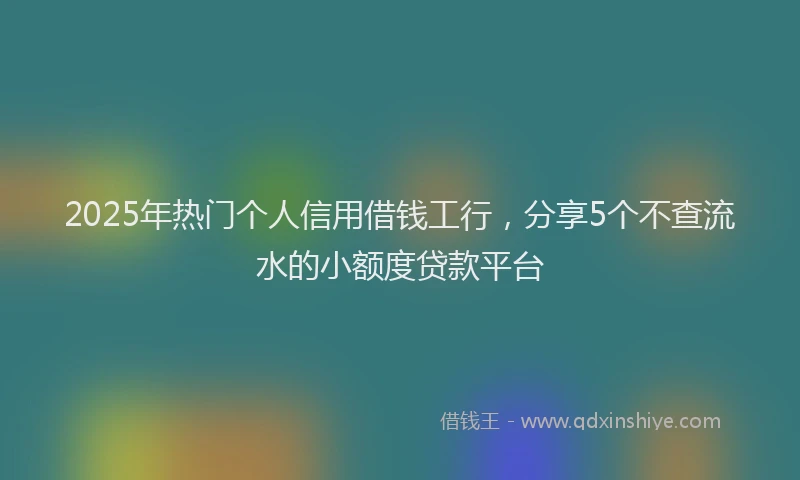 2025年热门个人信用借钱工行，分享5个不查流水的小额度贷款平台