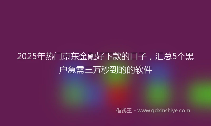 2025年热门京东金融好下款的口子，汇总5个黑户急需三万秒到的的软件