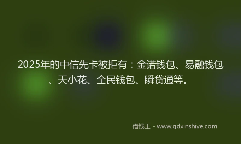 2025年的中信先卡被拒有：金诺钱包、易融钱包、天小花、全民钱包、瞬贷通等。