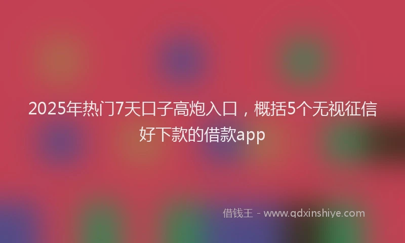 2025年热门7天口子高炮入口，概括5个无视征信好下款的借款app