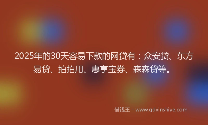 2025年的30天容易下款的网贷有：众安贷、东方易贷、拍拍用、惠享宝券、森森贷等。