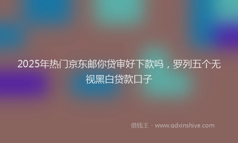 2025年热门京东邮你贷审好下款吗，罗列五个无视黑白贷款口子