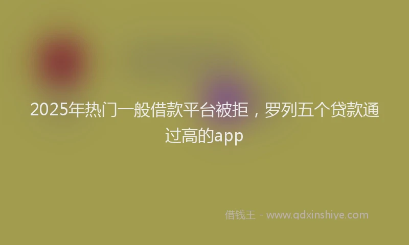 2025年热门一般借款平台被拒，罗列五个贷款通过高的app