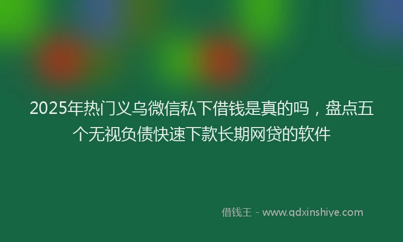 2025年热门义乌微信私下借钱是真的吗，盘点五个无视负债快速下款长期网贷的软件