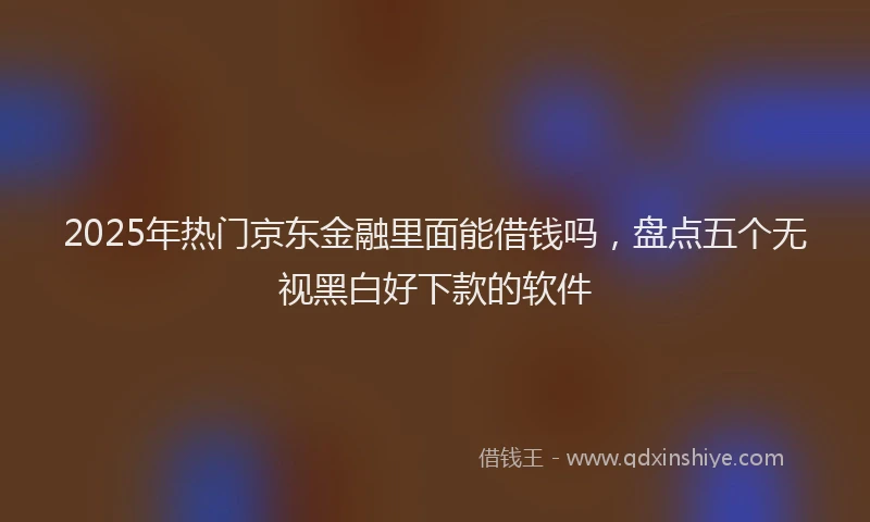 2025年热门京东金融里面能借钱吗，盘点五个无视黑白好下款的软件