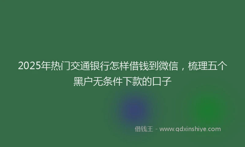 2025年热门交通银行怎样借钱到微信，梳理五个黑户无条件下款的口子