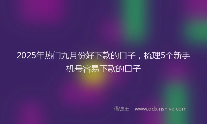2025年热门九月份好下款的口子，梳理5个新手机号容易下款的口子