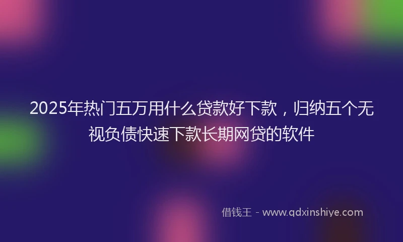 2025年热门五万用什么贷款好下款，归纳五个无视负债快速下款长期网贷的软件