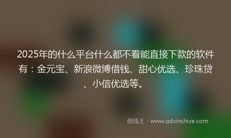 2025年的什么平台什么都不看能直接下款的软件有：金元宝、新浪微博借钱、甜心优选、珍珠贷、小信优选等。