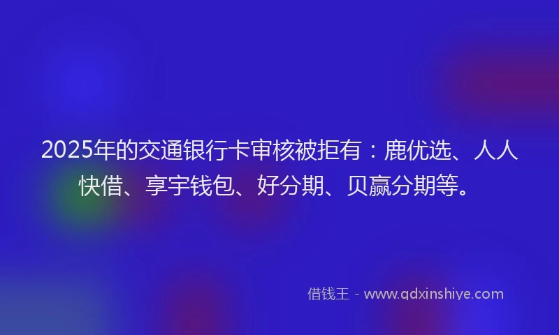 2025年的交通银行卡审核被拒有：鹿优选、人人快借、享宇钱包、好分期、贝赢分期等。