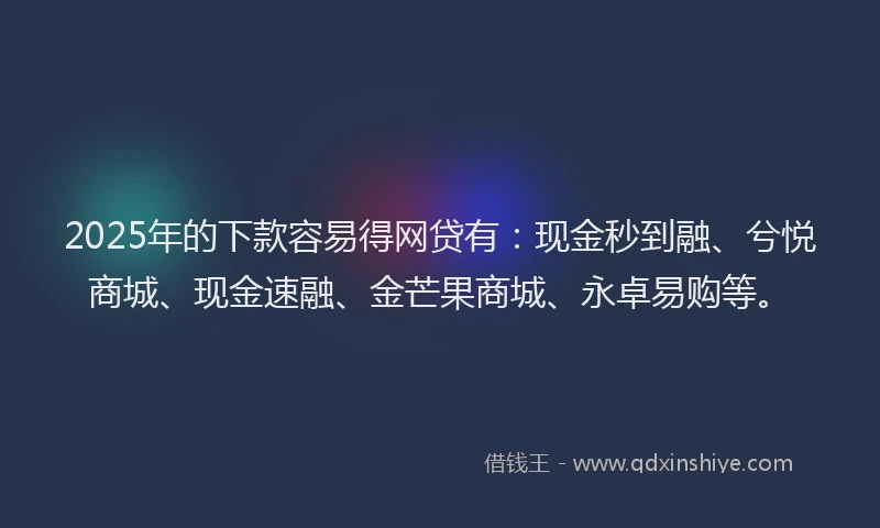 2025年的下款容易得网贷有：现金秒到融、兮悦商城、现金速融、金芒果商城、永卓易购等。
