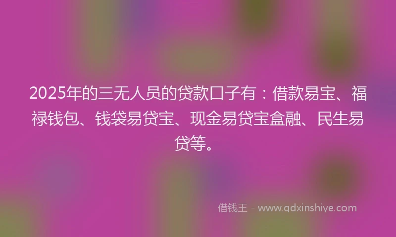 2025年的三无人员的贷款口子有：借款易宝、福禄钱包、钱袋易贷宝、现金易贷宝盒融、民生易贷等。