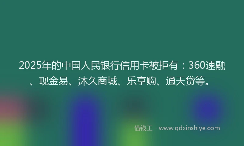 2025年的中国人民银行信用卡被拒有：360速融、现金易、沐久商城、乐享购、通天贷等。