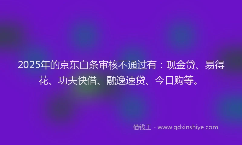 2025年的京东白条审核不通过有：现金贷、易得花、功夫快借、融逸速贷、今日购等。