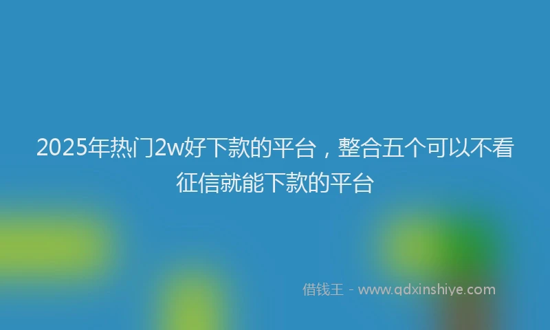 2025年热门2w好下款的平台，整合五个可以不看征信就能下款的平台