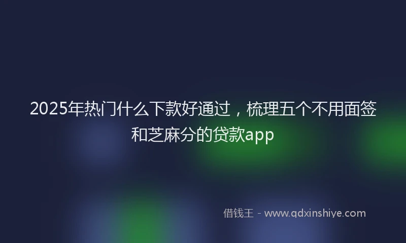 2025年热门什么下款好通过，梳理五个不用面签和芝麻分的贷款app