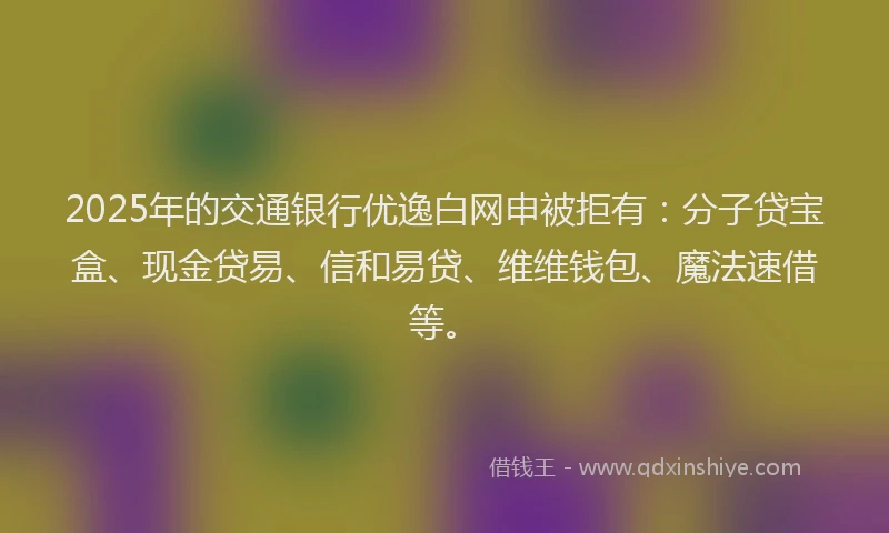 2025年的交通银行优逸白网申被拒有：分子贷宝盒、现金贷易、信和易贷、维维钱包、魔法速借等。